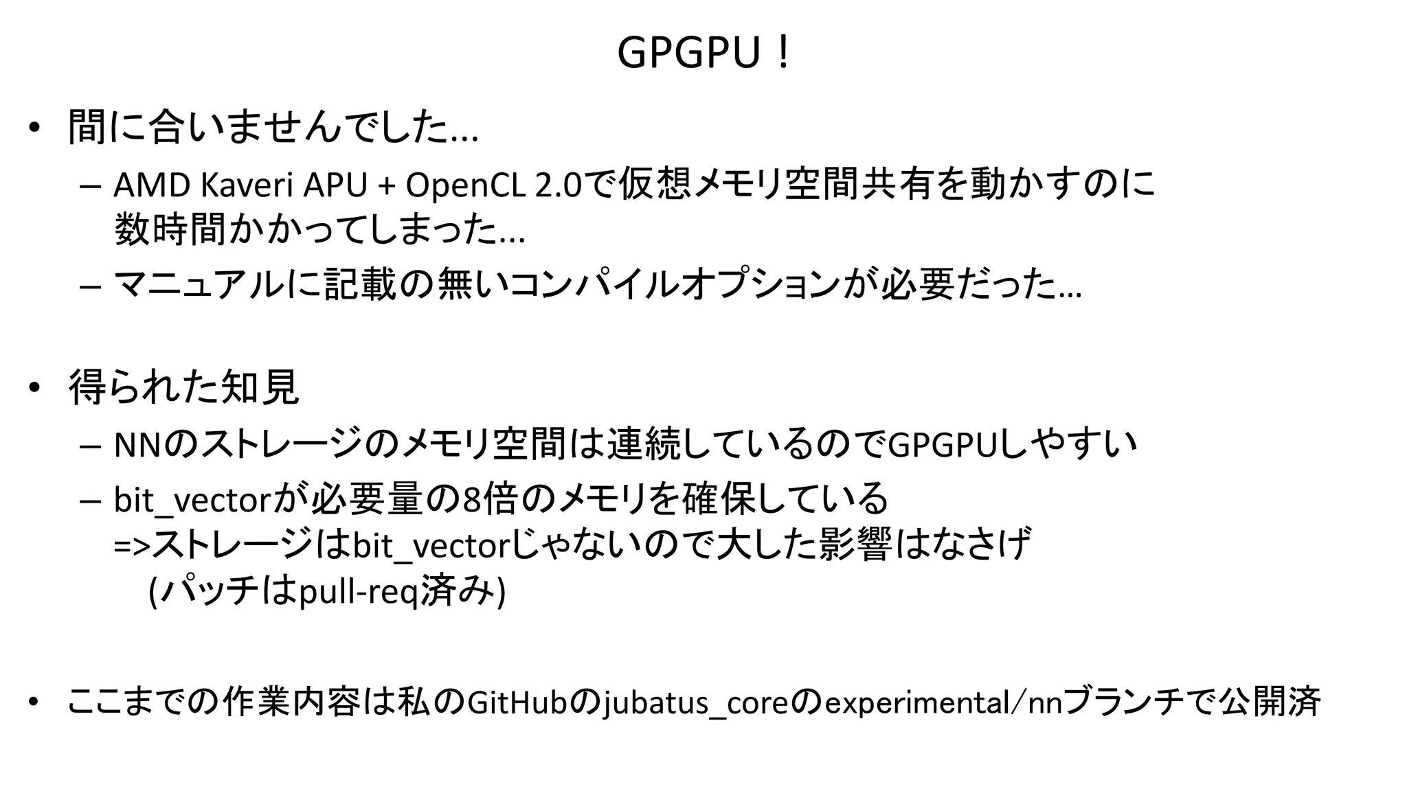 GPGPU !
• 間に合いませんでした...
– AMD Kaveri APU + OpenCL 2.0で仮想メモリ空間共有を動かすのに
数時間かかってしまった...
– マニュアルに記載の無いコンパイルオプションが必要だった…
• 得られた知見
– NNのストレージのメモリ空間は連続しているのでGPGPUしやすい
– bit_vectorが必要量の8倍のメモリを確保している
=>ストレージはbit_vectorじゃないので大した影響はなさげ
(パッチはpull-req済み)
• ここまでの作業内容は私のGitHubのjubatus_coreのexperimental/nnブランチで公開済
 