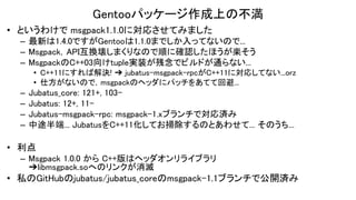 Gentooパッケージ作成上の不満
• というわけで msgpack1.1.0に対応させてみました
– 最新は1.4.0ですがGentooは1.1.0までしか入ってないので...
– Msgpack，API互換壊しまくりなので順に確認したほうが楽そう
– MsgpackのC++03向けtuple実装が残念でビルドが通らない...
• C++11にすれば解決! ➔ jubatus-msgpack-rpcがC++11に対応してない...orz
• 仕方がないので，msgpackのヘッダにパッチをあてて回避...
– Jubatus_core: 121+, 103-
– Jubatus: 12+, 11-
– Jubatus-msgpack-rpc: msgpack-1.xブランチで対応済み
– 中途半端... JubatusをC++11化してお掃除するのとあわせて... そのうち...
• 利点
– Msgpack 1.0.0 から C++版はヘッダオンリライブラリ
➔libmsgpack.soへのリンクが消滅
• 私のGitHubのjubatus/jubatus_coreのmsgpack-1.1ブランチで公開済み
 