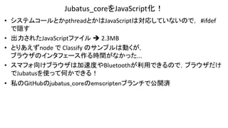 Jubatus_coreをJavaScript化！
• システムコールとかpthreadとかはJavaScriptは対応していないので，#ifdef
で隠す
• 出力されたJavaScriptファイル  2.3MB
• とりあえずnode で Classify のサンプルは動くが，
ブラウザのインタフェース作る時間がなかった...
• スマフォ向けブラウザは加速度やBluetoothが利用できるので，ブラウザだけ
でJubatusを使って何かできる！
• 私のGitHubのjubatus_coreのemscriptenブランチで公開済
 
