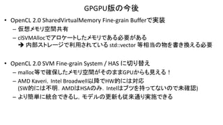 GPGPU版の今後
• OpenCL 2.0 SharedVirtualMemory Fine-grain Bufferで実装
– 仮想メモリ空間共有
– clSVMAllocでアロケートしたメモリである必要がある
 内部ストレージで利用されている std::vector 等相当の物を書き換える必要
• OpenCL 2.0 SVM Fine-grain System / HAS に切り替え
– malloc等で確保したメモリ空間がそのままGPUからも見える！
– AMD Kaveri，Intel Broadwell以降でHW的には対応
(SW的には不明．AMDはHSAのみ．Intelはブツを持ってないので未確認)
– より簡単に統合できるし，モデルの更新も従来通り実施できる
 