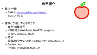 自己紹介
• 及川 一樹
– GitHub: https://github.com/kazuki/
– Twitter: @k_oi
• 趣味とか使ってるものとか
– 音声・映像符号
– HTML5とか(WebAudio, WebRTC, asmjs…)
– GPGPU (OpenCL, HSA)
– 暗号
– 分散とかクラウドとか (Hadoop, P2P, OpenStack, ...)
– Gentoo Linux
– Python, TypeScript, Rust, C#
 