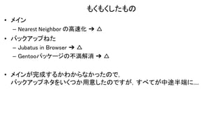 もくもくしたもの
• メイン
– Nearest Neighbor の高速化 ➔ △
• バックアップねた
– Jubatus in Browser ➔ △
– Gentooパッケージの不満解消 ➔ △
• メインが完成するかわからなかったので，
バックアップネタをいくつか用意したのですが，すべてが中途半端に....
 