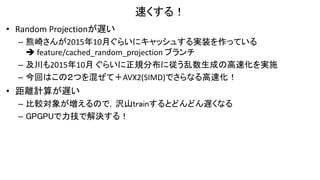 速くする！
• Random Projectionが遅い
– 熊崎さんが2015年10月ぐらいにキャッシュする実装を作っている
 feature/cached_random_projection ブランチ
– 及川も2015年10月 ぐらいに正規分布に従う乱数生成の高速化を実施
– 今回はこの２つを混ぜて＋AVX2(SIMD)でさらなる高速化！
• 距離計算が遅い
– 比較対象が増えるので，沢山trainするとどんどん遅くなる
– GPGPUで力技で解決する！
 