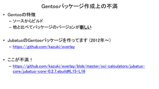Gentooパッケージ作成上の不満
• Gentooの特徴
– ソースからビルド
– 他と比べてパッケージのバージョンが新しい
• JubatusのGentooパッケージを作ってます (2012年〜)
– https://github.com/kazuki/overlay
• ここが不満！
– https://github.com/kazuki/overlay/blob/master/sci-calculators/jubatus-
core/jubatus-core-0.2.7.ebuild#L15-L16
 