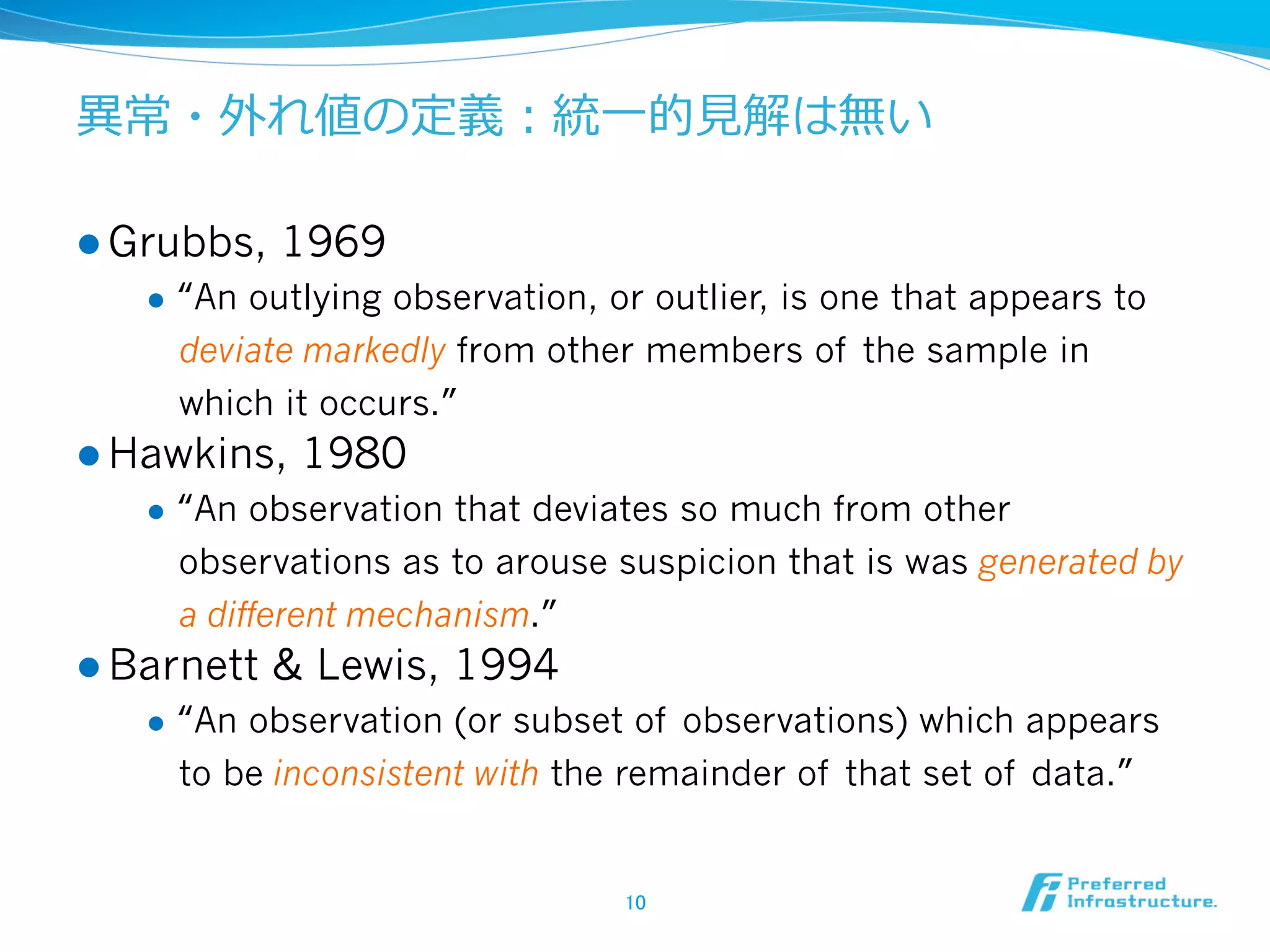 異異常・外れ値の定義：統⼀一的⾒見見解は無い
l  Grubbs,
l 

1969

“An outlying observation, or outlier, is one that appears to
deviate markedly from other members of the sample in
which it occurs.”

l  Hawkins,
l 

“An observation that deviates so much from other
observations as to arouse suspicion that is was generated by
a different mechanism.”

l  Barnett
l 

1980

& Lewis, 1994

“An observation (or subset of observations) which appears
to be inconsistent with the remainder of that set of data.”

10	

 