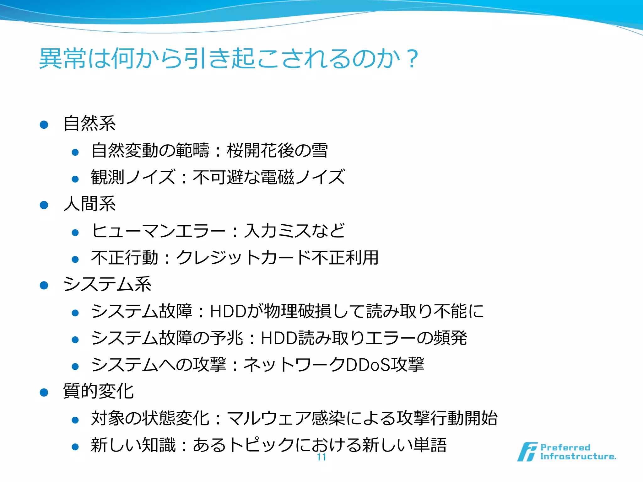 異異常は何から引き起こされるのか？
l 

⾃自然系
l 
l 

l 

⾃自然変動の範疇：桜開花後の雪
観測ノイズ：不不可避な電磁ノイズ

⼈人間系
l 
l 

l 

ヒューマンエラー：⼊入⼒力力ミスなど
不不正⾏行行動：クレジットカード不不正利利⽤用

システム系
l 
l 

システム故障の予兆：HDD読み取りエラーの頻発

l 

l 

システム故障：HDDが物理理破損して読み取り不不能に
システムへの攻撃：ネットワークDDoS攻撃

質的変化
l 

対象の状態変化：マルウェア感染による攻撃⾏行行動開始

l 

新しい知識識：あるトピックにおける新しい単語
11	

 