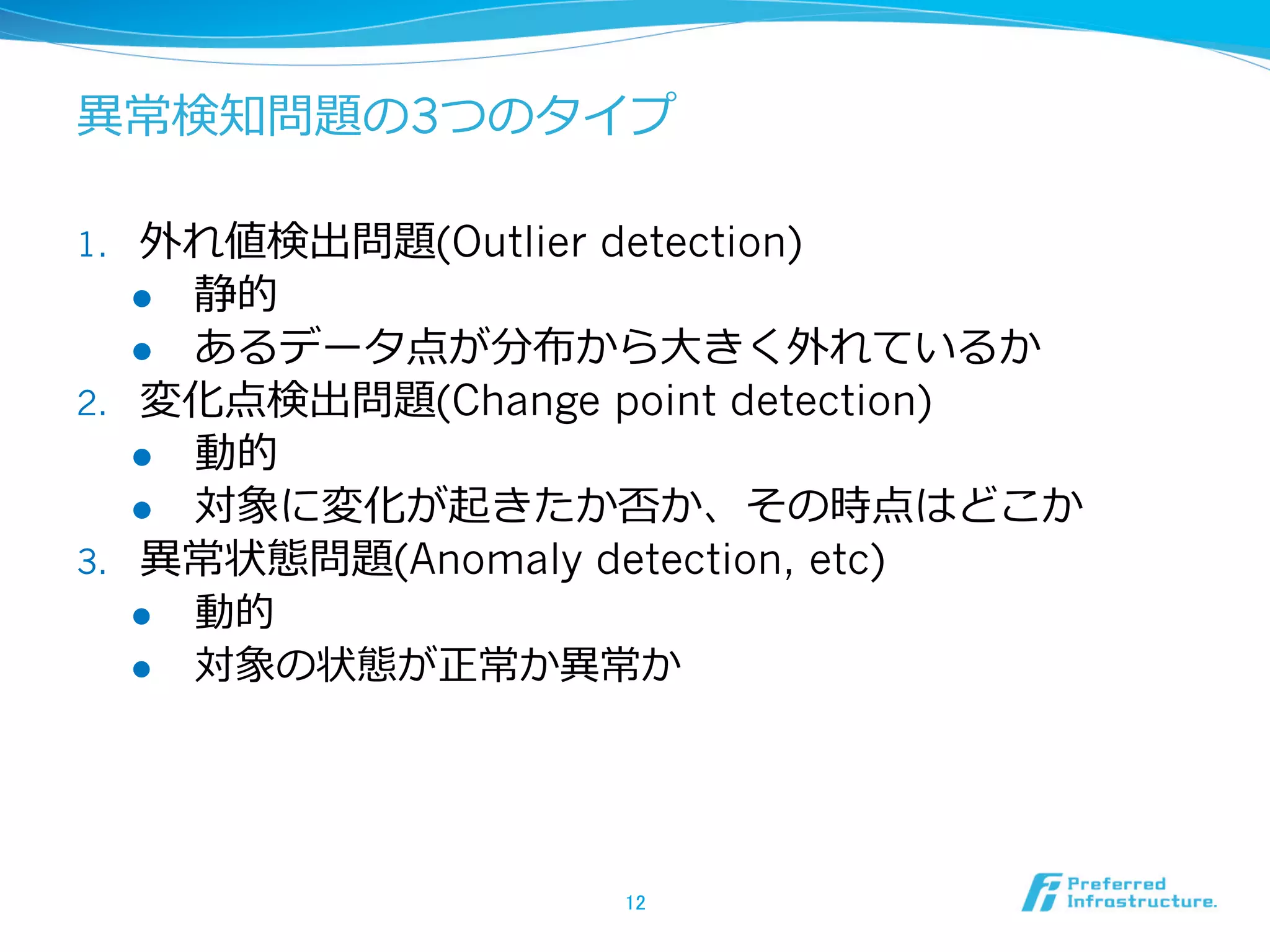 異異常検知問題の3つのタイプ
1. 

2. 

3. 

外れ値検出問題(Outlier detection)
l  静的
l  あるデータ点が分布から⼤大きく外れているか
変化点検出問題(Change point detection)
l  動的
l  対象に変化が起きたか否か、その時点はどこか
異異常状態問題(Anomaly detection, etc)
l  動的
l  対象の状態が正常か異異常か

12	

 