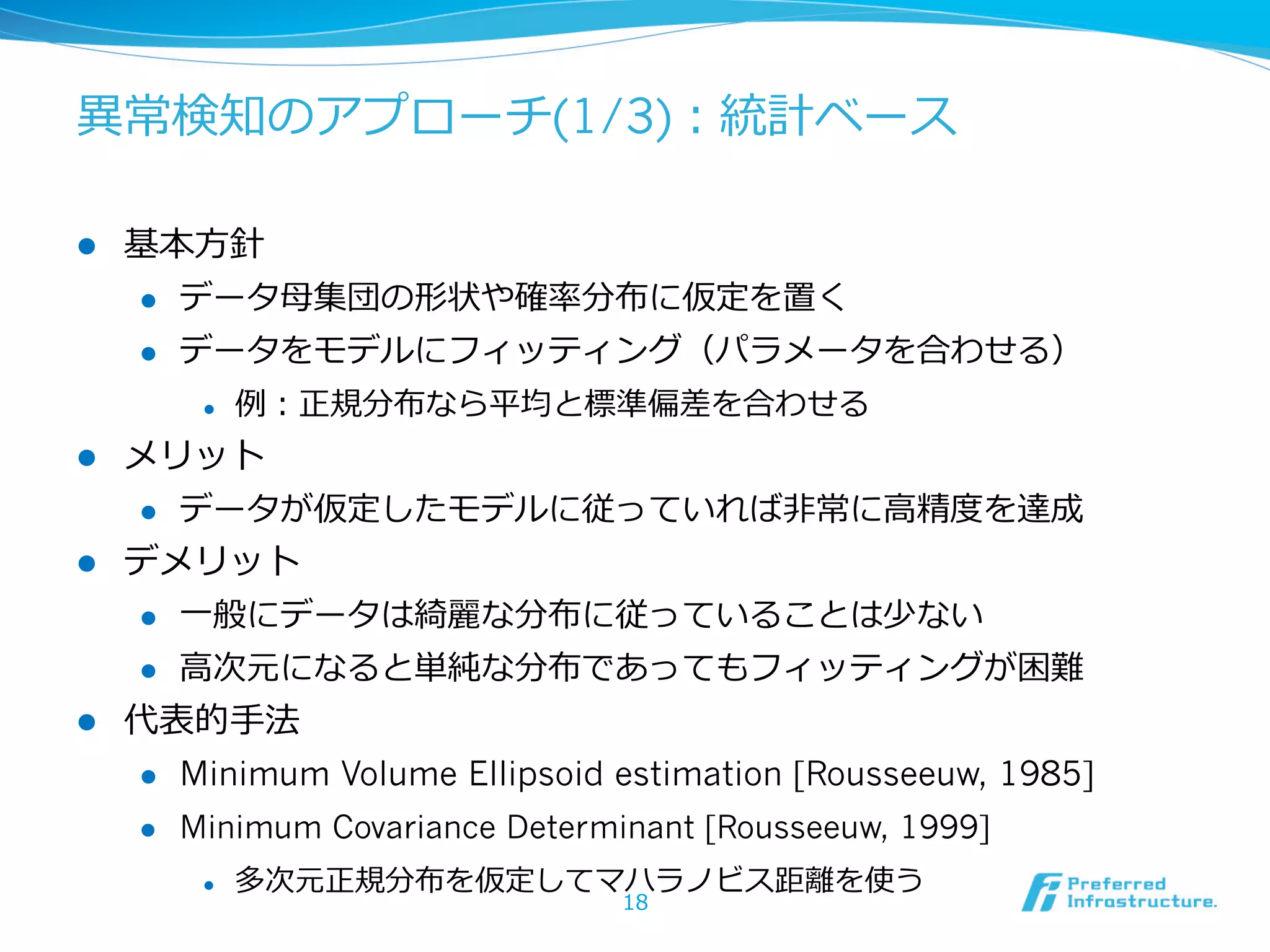 異異常検知のアプローチ(1/3)：統計ベース
l 

基本⽅方針
l 

データ⺟母集団の形状や確率率率分布に仮定を置く

l 

データをモデルにフィッティング（パラメータを合わせる）
l 

l 

メリット
l 

l 

例例：正規分布なら平均と標準偏差を合わせる

データが仮定したモデルに従っていれば⾮非常に⾼高精度度を達成

デメリット
l 
l 

l 

⼀一般にデータは綺麗麗な分布に従っていることは少ない
⾼高次元になると単純な分布であってもフィッティングが困難

代表的⼿手法
l 

Minimum Volume Ellipsoid estimation [Rousseeuw, 1985]

l 

Minimum Covariance Determinant [Rousseeuw, 1999]
l 

多次元正規分布を仮定してマハラノビス距離離を使う
18

 