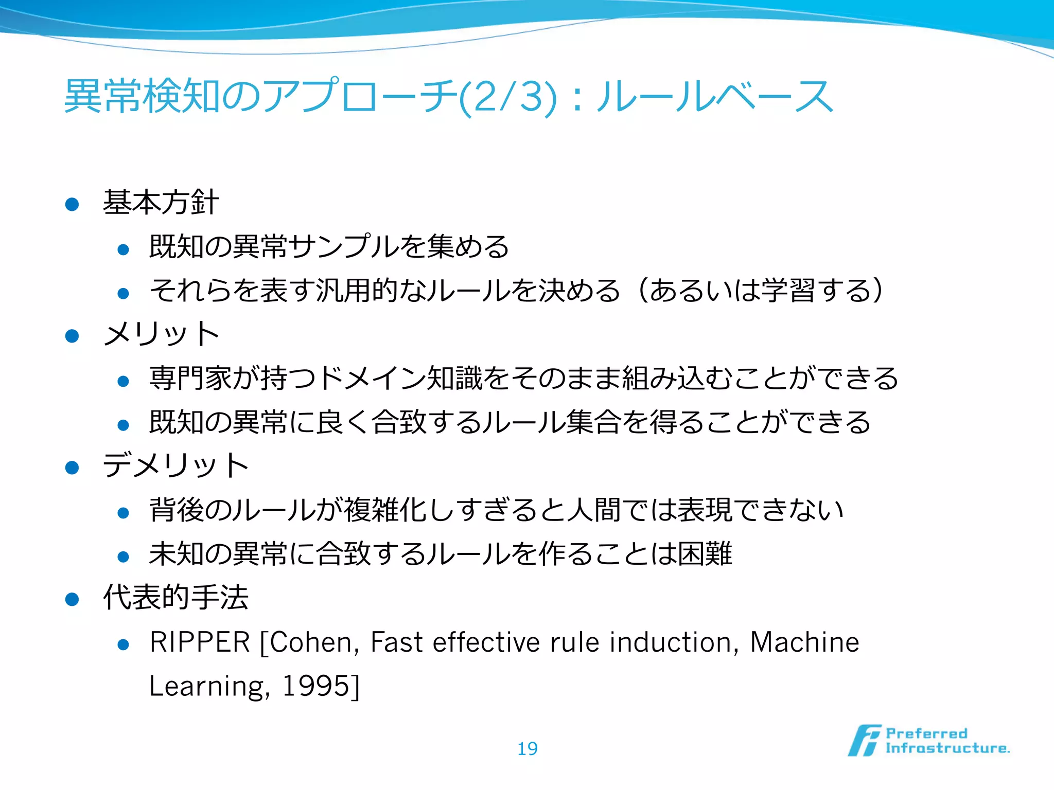 異異常検知のアプローチ(2/3)：ルールベース
l 

基本⽅方針
l 
l 

l 

既知の異異常サンプルを集める
それらを表す汎⽤用的なルールを決める（あるいは学習する）

メリット
l 
l 

l 

専⾨門家が持つドメイン知識識をそのまま組み込むことができる
既知の異異常に良良く合致するルール集合を得ることができる

デメリット
l 
l 

l 

背後のルールが複雑化しすぎると⼈人間では表現できない
未知の異異常に合致するルールを作ることは困難

代表的⼿手法
l 

RIPPER [Cohen, Fast effective rule induction, Machine
Learning, 1995]
19

 