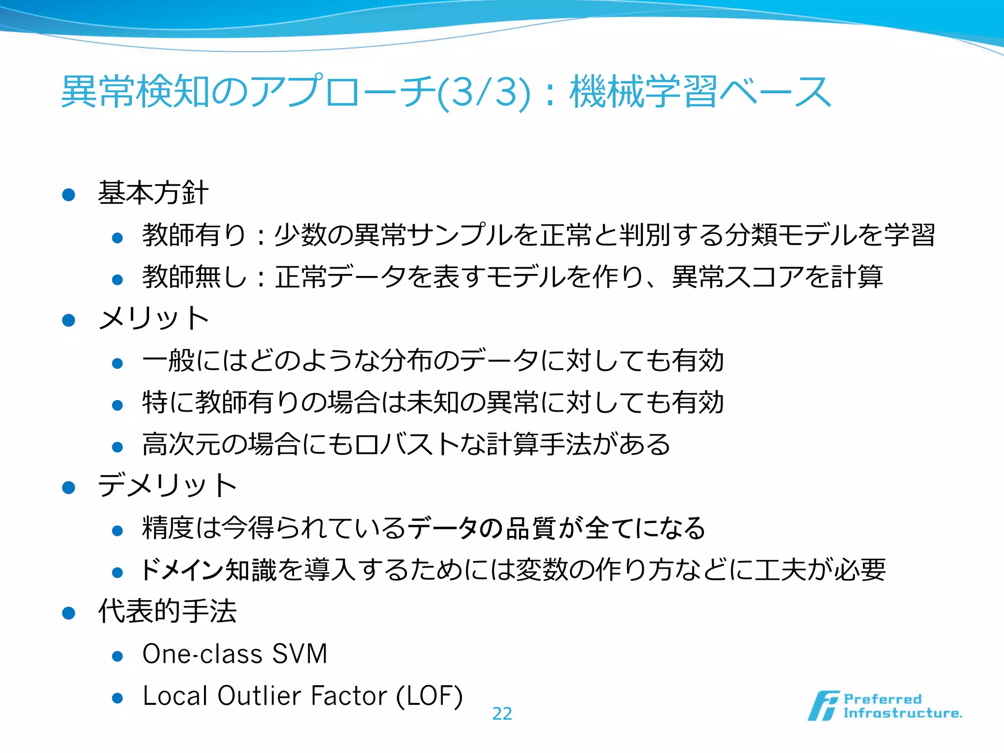 異異常検知のアプローチ(3/3)：機械学習ベース
l 

基本⽅方針
l 
l 

l 

教師有り：少数の異異常サンプルを正常と判別する分類モデルを学習
教師無し：正常データを表すモデルを作り、異異常スコアを計算

メリット
l 
l 

特に教師有りの場合は未知の異異常に対しても有効

l 

l 

⼀一般にはどのような分布のデータに対しても有効
⾼高次元の場合にもロバストな計算⼿手法がある

デメリット
l 
l 

l 

精度度は今得られているデータの品質が全てになる
ドメイン知識を導⼊入するためには変数の作り⽅方などに⼯工夫が必要

代表的⼿手法
l 

One-class SVM

l 

Local Outlier Factor (LOF)

22

 