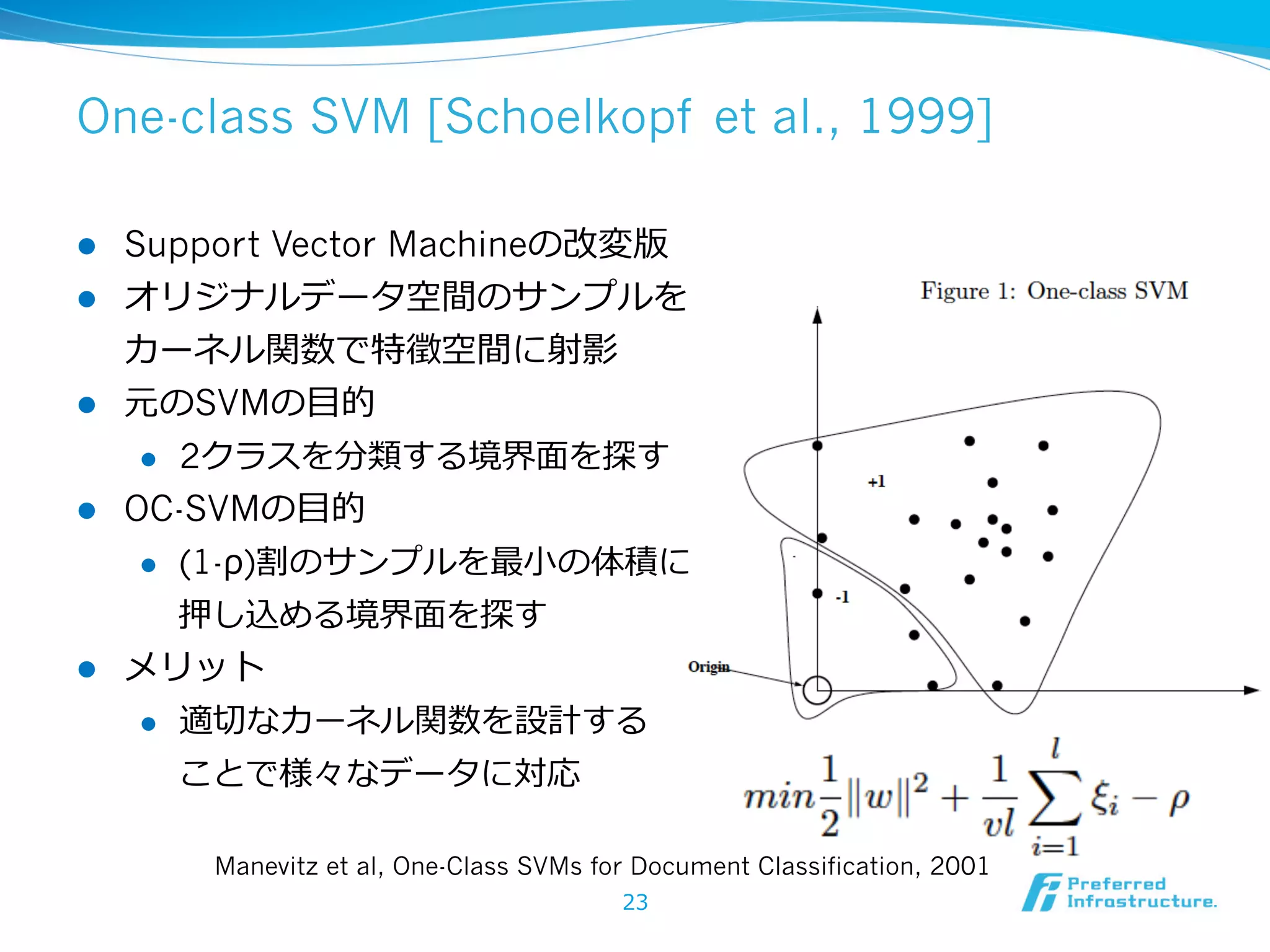 One-class SVM [Schoelkopf et al., 1999]
l 
l 

l 

Support Vector Machineの改変版
オリジナルデータ空間のサンプルを
カーネル関数で特徵空間に射影
元のSVMの⽬目的
l 

l 

2クラスを分類する境界⾯面を探す

OC-SVMの⽬目的
l 

(1-ρ)割のサンプルを最⼩小の体積に
押し込める境界⾯面を探す

l 

メリット
l 

適切切なカーネル関数を設計する
ことで様々なデータに対応
Manevitz et al, One-Class SVMs for Document Classification, 2001
23

 