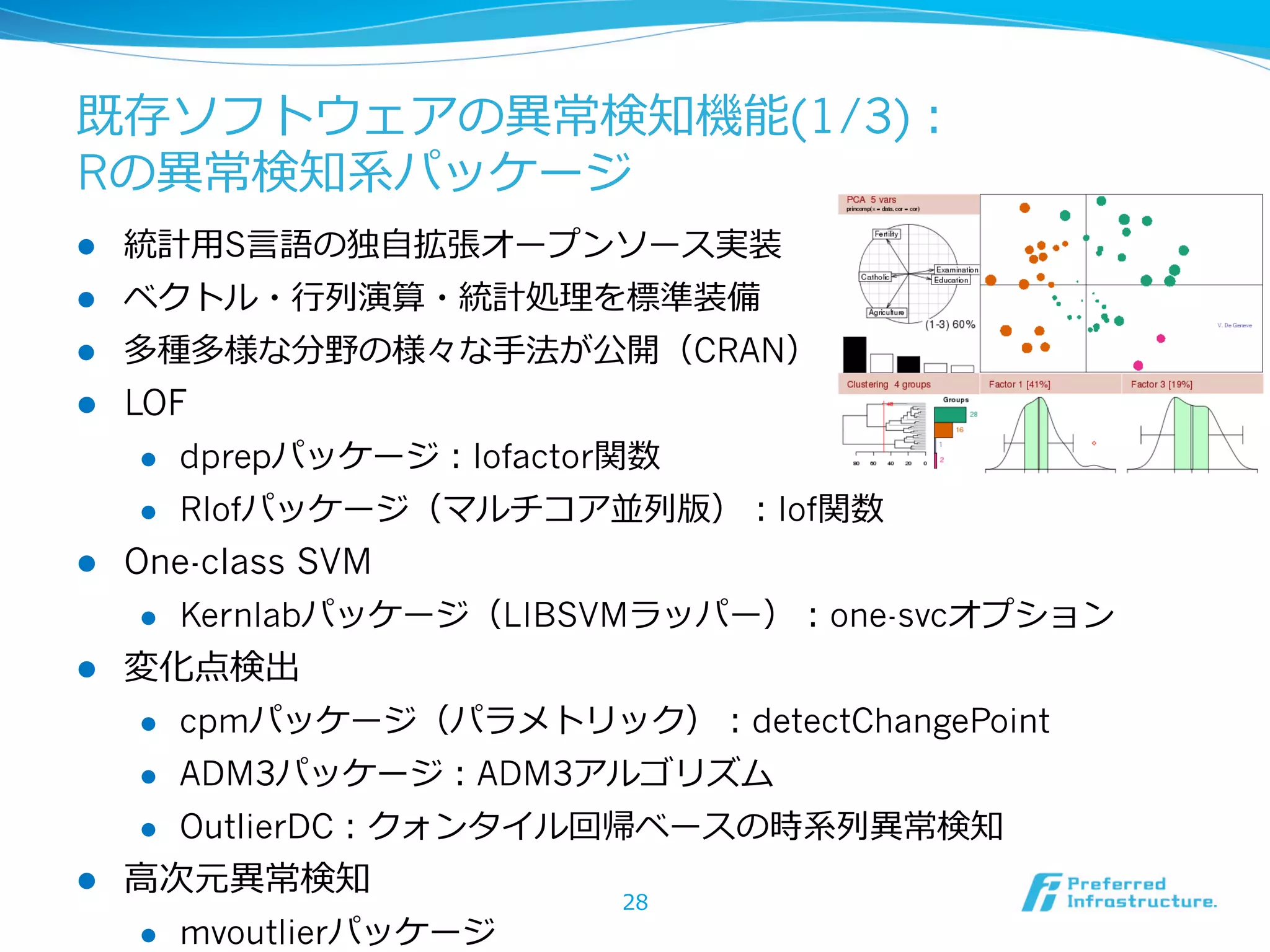 既存ソフトウェアの異異常検知機能(1/3)：
Rの異異常検知系パッケージ
l 

統計⽤用S⾔言語の独⾃自拡張オープンソース実装

l 

ベクトル・⾏行行列列演算・統計処理理を標準装備

l 

多種多様な分野の様々な⼿手法が公開（CRAN）

l 

LOF
l 
l 

l 

dprepパッケージ：lofactor関数
Rlofパッケージ（マルチコア並列列版）：lof関数

One-class SVM
l 

l 

Kernlabパッケージ（LIBSVMラッパー）：one-svcオプション

変化点検出
l 
l 

ADM3パッケージ：ADM3アルゴリズム

l 

l 

cpmパッケージ（パラメトリック）：detectChangePoint
OutlierDC：クォンタイル回帰ベースの時系列列異異常検知

⾼高次元異異常検知
l 

mvoutlierパッケージ

28

 