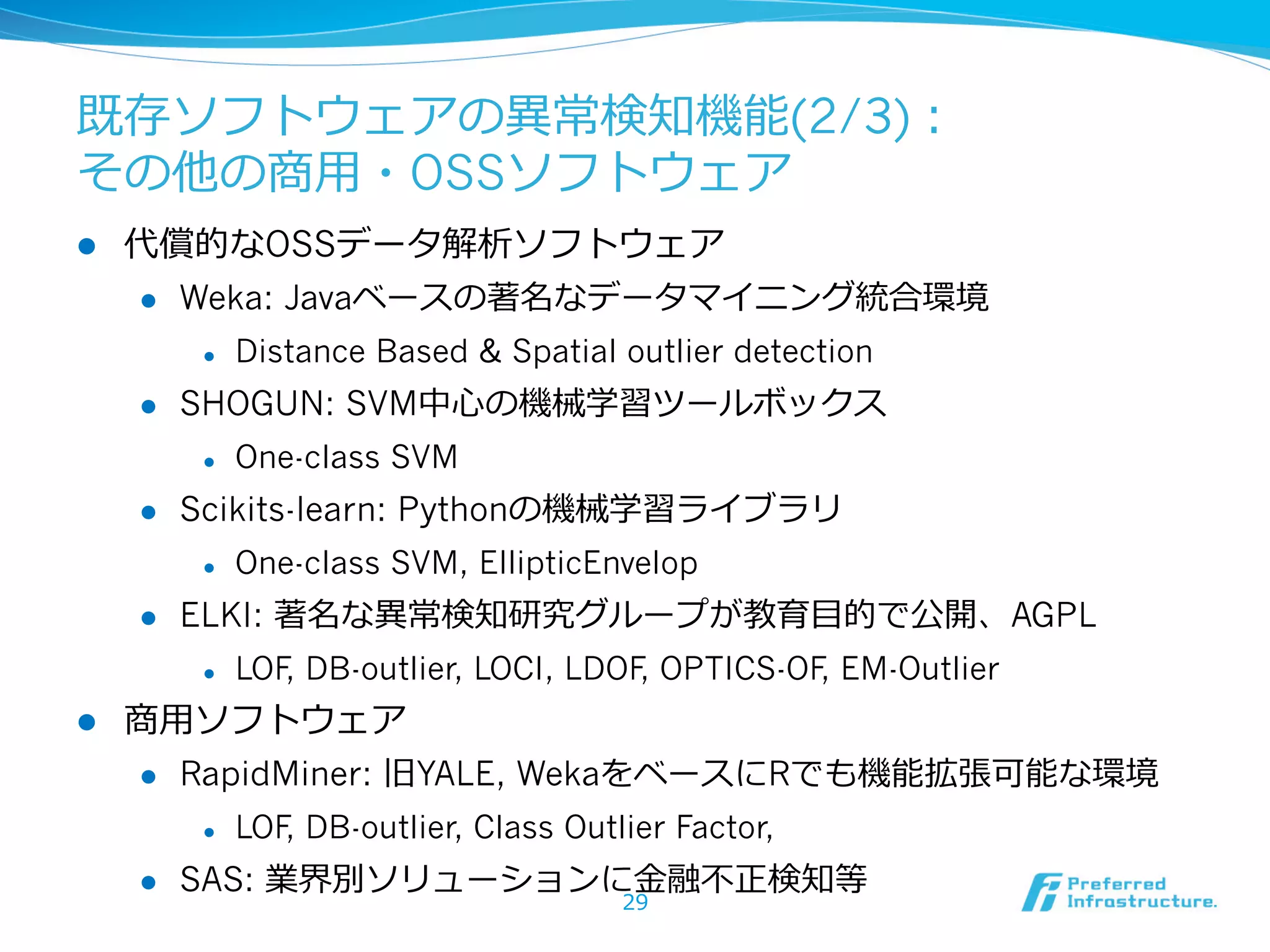 既存ソフトウェアの異異常検知機能(2/3)：
その他の商⽤用・OSSソフトウェア
l 

代償的なOSSデータ解析ソフトウェア
l 

Weka: Javaベースの著名なデータマイニング統合環境
l 

l 

SHOGUN: SVM中⼼心の機械学習ツールボックス
l 

l 

One-class SVM, EllipticEnvelop

ELKI: 著名な異異常検知研究グループが教育⽬目的で公開、AGPL
l 

l 

One-class SVM

Scikits-learn: Pythonの機械学習ライブラリ
l 

l 

Distance Based & Spatial outlier detection

LOF DB-outlier, LOCI, LDOF OPTICS-OF EM-Outlier
,
,
,

商⽤用ソフトウェア
l 

RapidMiner: 旧YALE, WekaをベースにRでも機能拡張可能な環境
l 

l 

LOF DB-outlier, Class Outlier Factor,
,

SAS: 業界別ソリューションに⾦金金融不不正検知等
29

 