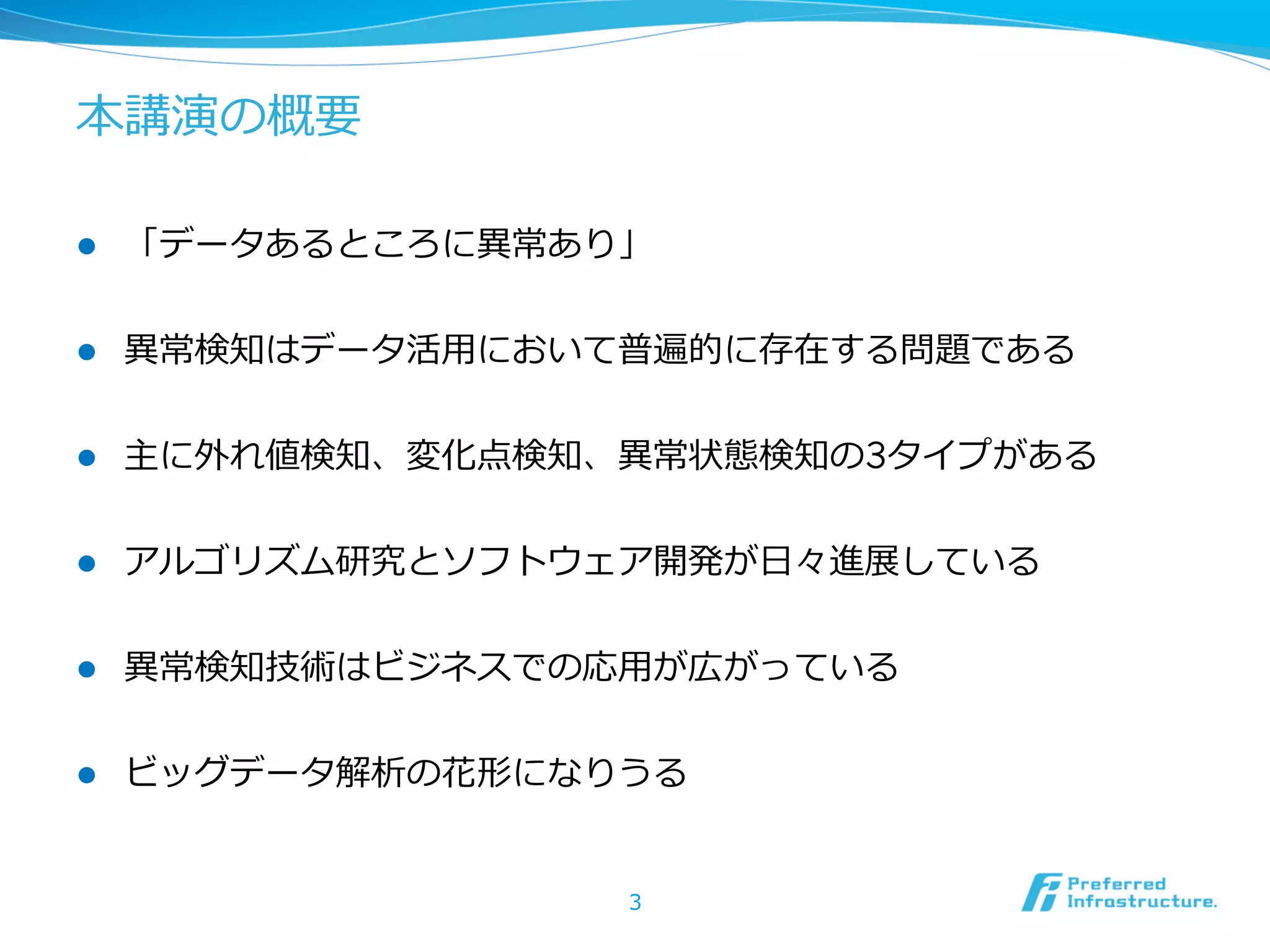 本講演の概要
l 

「データあるところに異異常あり」

l 

異異常検知はデータ活⽤用において普遍的に存在する問題である

l 

主に外れ値検知、変化点検知、異異常状態検知の3タイプがある

l 

アルゴリズム研究とソフトウェア開発が⽇日々進展している

l 

異異常検知技術はビジネスでの応⽤用が広がっている

l 

ビッグデータ解析の花形になりうる
3

 