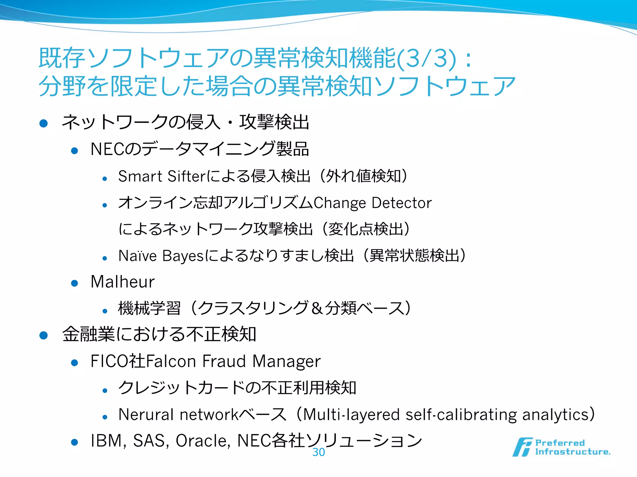 既存ソフトウェアの異異常検知機能(3/3)：
分野を限定した場合の異異常検知ソフトウェア
l 

ネットワークの侵⼊入・攻撃検出
l 

NECのデータマイニング製品
l 

Smart Sifterによる侵⼊入検出（外れ値検知）

l 

オンライン忘却アルゴリズムChange Detector
によるネットワーク攻撃検出（変化点検出）

l 

l 

Malheur
l 

l 

Naïve Bayesによるなりすまし検出（異異常状態検出）

機械学習（クラスタリング＆分類ベース）

⾦金金融業における不不正検知
l 

FICO社Falcon Fraud Manager
l 
l 

l 

クレジットカードの不不正利利⽤用検知
Nerural networkベース（Multi-layered self-calibrating analytics）

IBM, SAS, Oracle, NEC各社ソリューション
30

 
