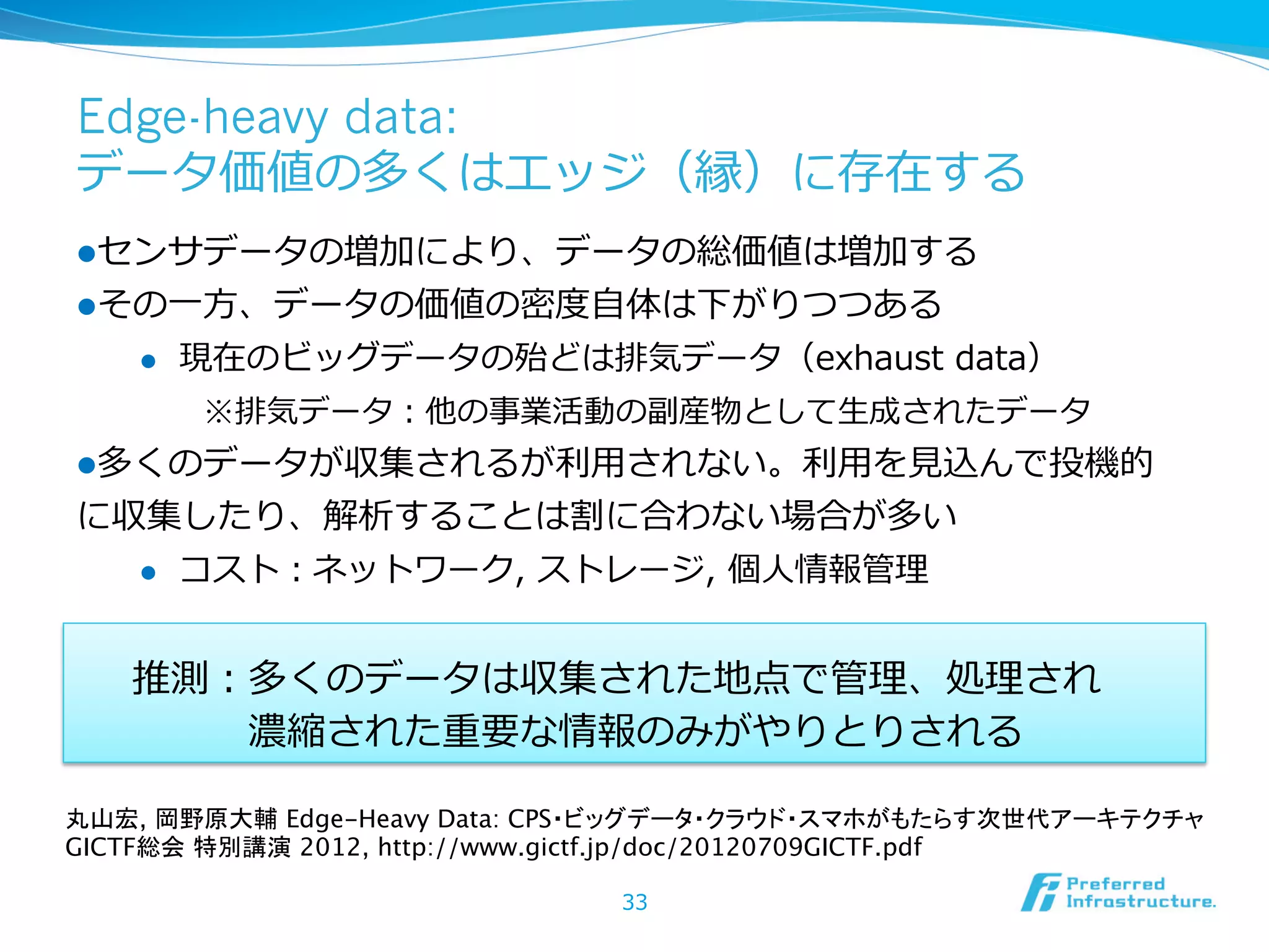Edge-heavy data:
データ価値の多くはエッジ（縁）に存在する
l センサデータの増加により、データの総価値は増加する
l その⼀一⽅方、データの価値の密度度⾃自体は下がりつつある
l 

現在のビッグデータの殆どは排気データ（exhaust  data）
※排気データ：他の事業活動の副産物として⽣生成されたデータ

l 多くのデータが収集されるが利利⽤用されない。利利⽤用を⾒見見込んで投機的

に収集したり、解析することは割に合わない場合が多い
l 

コスト：ネットワーク,  ストレージ,  個⼈人情報管理理

推測：多くのデータは収集された地点で管理理、処理理され  
 　 　 　濃縮された重要な情報のみがやりとりされる
丸山宏, 岡野原大輔 Edge-Heavy Data: CPS・ビッグデータ・クラウド・スマホがもたらす次世代アーキテクチャ
GICTF総会 特別講演 2012, http://www.gictf.jp/doc/20120709GICTF.pdf
33

 