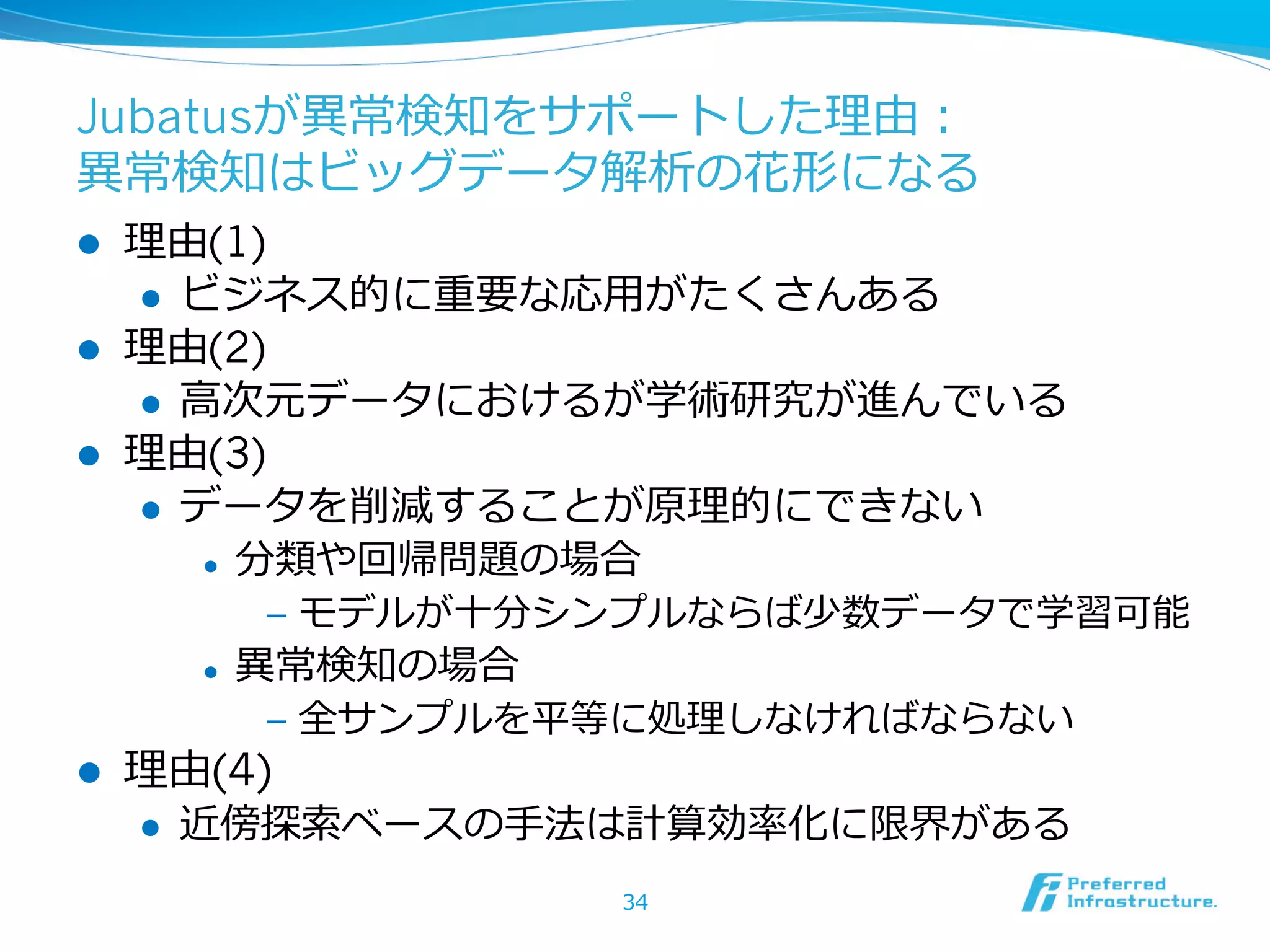 Jubatusが異異常検知をサポートした理理由：
異異常検知はビッグデータ解析の花形になる
l 
l 
l 

理理由(1)
l  ビジネス的に重要な応⽤用がたくさんある
理理由(2)
l  ⾼高次元データにおけるが学術研究が進んでいる
理理由(3)
l  データを削減することが原理理的にできない
l  分類や回帰問題の場合
l 

l 

‒  モデルが⼗十分シンプルならば少数データで学習可能
異異常検知の場合
‒  全サンプルを平等に処理理しなければならない

理理由(4)
l 

近傍探索索ベースの⼿手法は計算効率率率化に限界がある
34

 