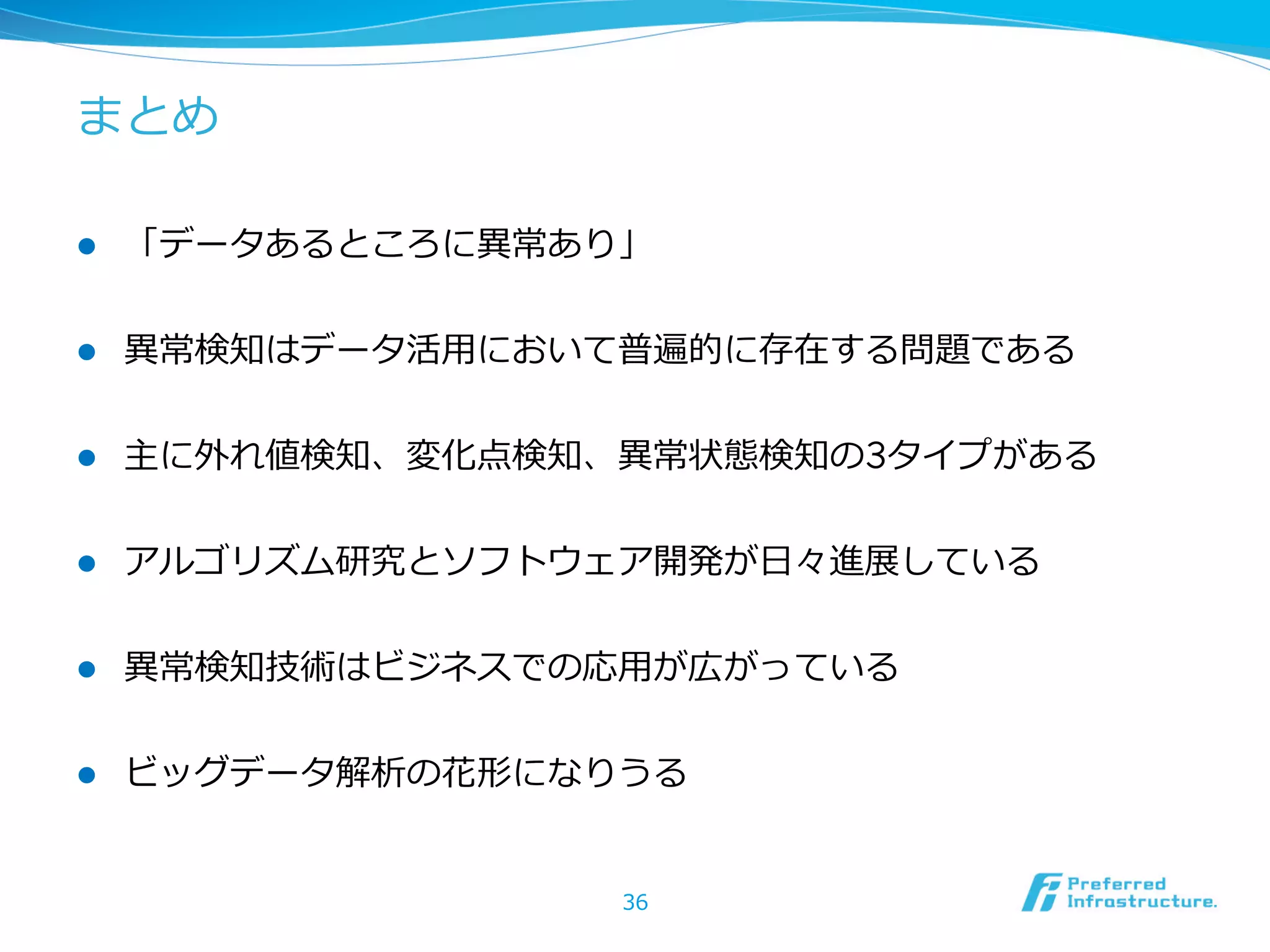 まとめ
l 

「データあるところに異異常あり」

l 

異異常検知はデータ活⽤用において普遍的に存在する問題である

l 

主に外れ値検知、変化点検知、異異常状態検知の3タイプがある

l 

アルゴリズム研究とソフトウェア開発が⽇日々進展している

l 

異異常検知技術はビジネスでの応⽤用が広がっている

l 

ビッグデータ解析の花形になりうる
36

 