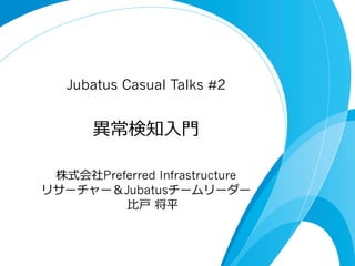 Jubatus Casual Talks #2

異異常検知⼊入⾨門
株式会社Preferred Infrastructure
リサーチャー＆Jubatusチームリーダー
⽐比⼾戸  将平

 