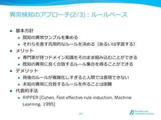 異異常検知のアプローチ(2/3)：ルールベース
l 

基本⽅方針
l 
l 

l 

既知の異異常サンプルを集める
それらを表す汎⽤用的なルールを決める（あるいは学習する）

メリット
l 
l 

l 

専⾨門家が持つドメイン知識識をそのまま組み込むことができる
既知の異異常に良良く合致するルール集合を得ることができる

デメリット
l 
l 

l 

背後のルールが複雑化しすぎると⼈人間では表現できない
未知の異異常に合致するルールを作ることは困難

代表的⼿手法
l 

RIPPER [Cohen, Fast effective rule induction, Machine
Learning, 1995]
19

 