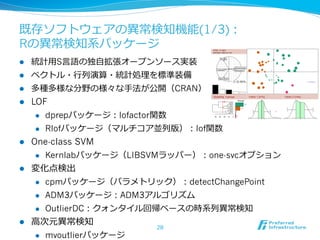 既存ソフトウェアの異異常検知機能(1/3)：
Rの異異常検知系パッケージ
l 

統計⽤用S⾔言語の独⾃自拡張オープンソース実装

l 

ベクトル・⾏行行列列演算・統計処理理を標準装備

l 

多種多様な分野の様々な⼿手法が公開（CRAN）

l 

LOF
l 
l 

l 

dprepパッケージ：lofactor関数
Rlofパッケージ（マルチコア並列列版）：lof関数

One-class SVM
l 

l 

Kernlabパッケージ（LIBSVMラッパー）：one-svcオプション

変化点検出
l 
l 

ADM3パッケージ：ADM3アルゴリズム

l 

l 

cpmパッケージ（パラメトリック）：detectChangePoint
OutlierDC：クォンタイル回帰ベースの時系列列異異常検知

⾼高次元異異常検知
l 

mvoutlierパッケージ

28

 