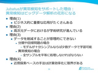 Jubatusが異異常検知をサポートした理理由：
異異常検知はビッグデータ解析の花形になる
l 
l 
l 

理理由(1)
l  ビジネス的に重要な応⽤用がたくさんある
理理由(2)
l  ⾼高次元データにおけるが学術研究が進んでいる
理理由(3)
l  データを削減することが原理理的にできない
l  分類や回帰問題の場合
l 

l 

‒  モデルが⼗十分シンプルならば少数データで学習可能
異異常検知の場合
‒  全サンプルを平等に処理理しなければならない

理理由(4)
l 

近傍探索索ベースの⼿手法は計算効率率率化に限界がある
34

 
