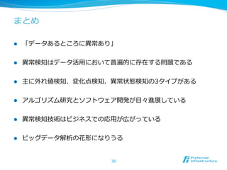 まとめ
l 

「データあるところに異異常あり」

l 

異異常検知はデータ活⽤用において普遍的に存在する問題である

l 

主に外れ値検知、変化点検知、異異常状態検知の3タイプがある

l 

アルゴリズム研究とソフトウェア開発が⽇日々進展している

l 

異異常検知技術はビジネスでの応⽤用が広がっている

l 

ビッグデータ解析の花形になりうる
36

 