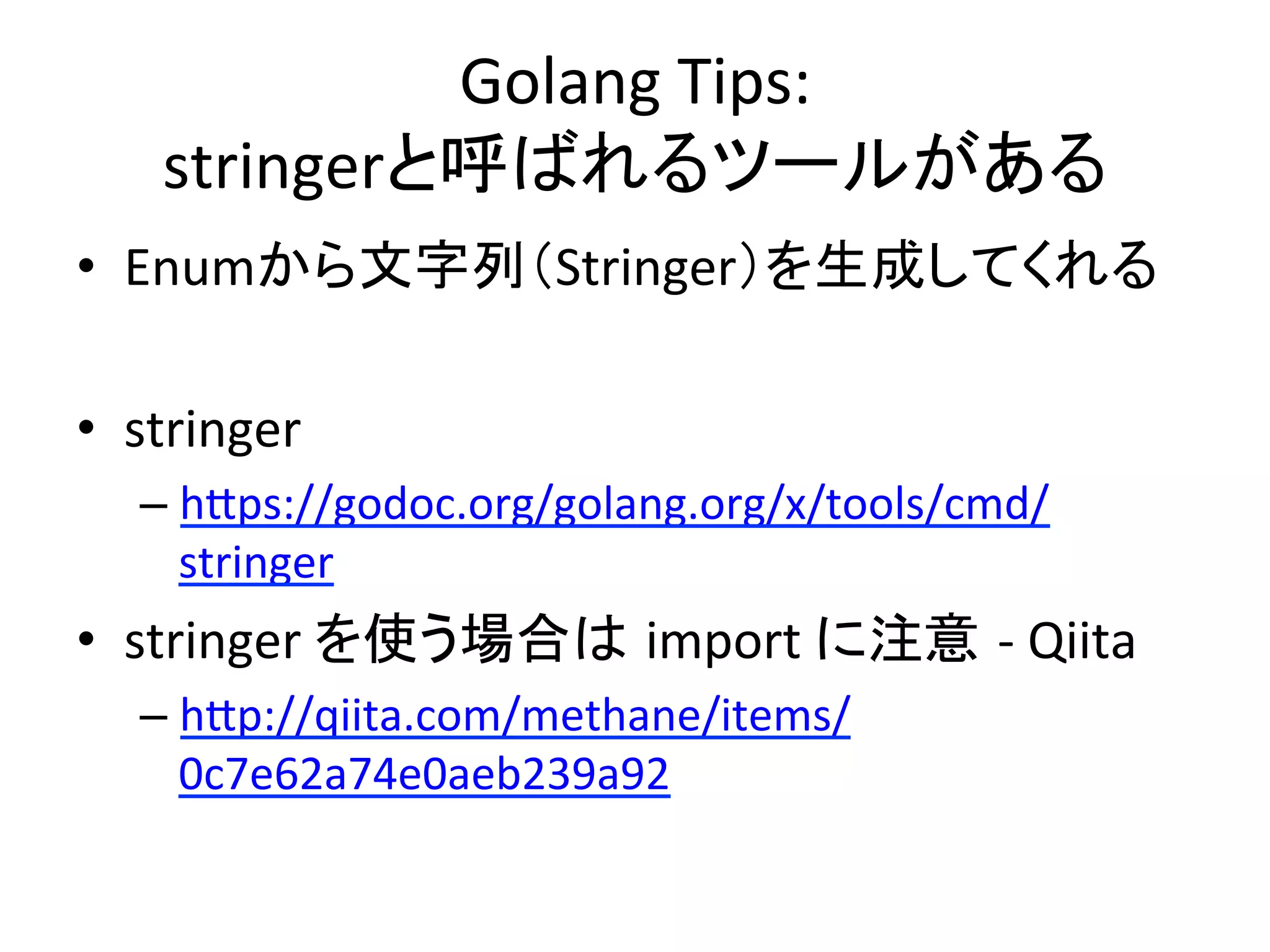 Golang	
  Tips:	
  
stringerと呼ばれるツールがある	
•  Enumから文字列（Stringer）を生成してくれる	
  
•  stringer	
  
– hAps://godoc.org/golang.org/x/tools/cmd/
stringer	
  
•  stringer	
  を使う場合は import	
  に注意 -­‐	
  Qiita	
  
– hAp://qiita.com/methane/items/
0c7e62a74e0aeb239a92	
  
 