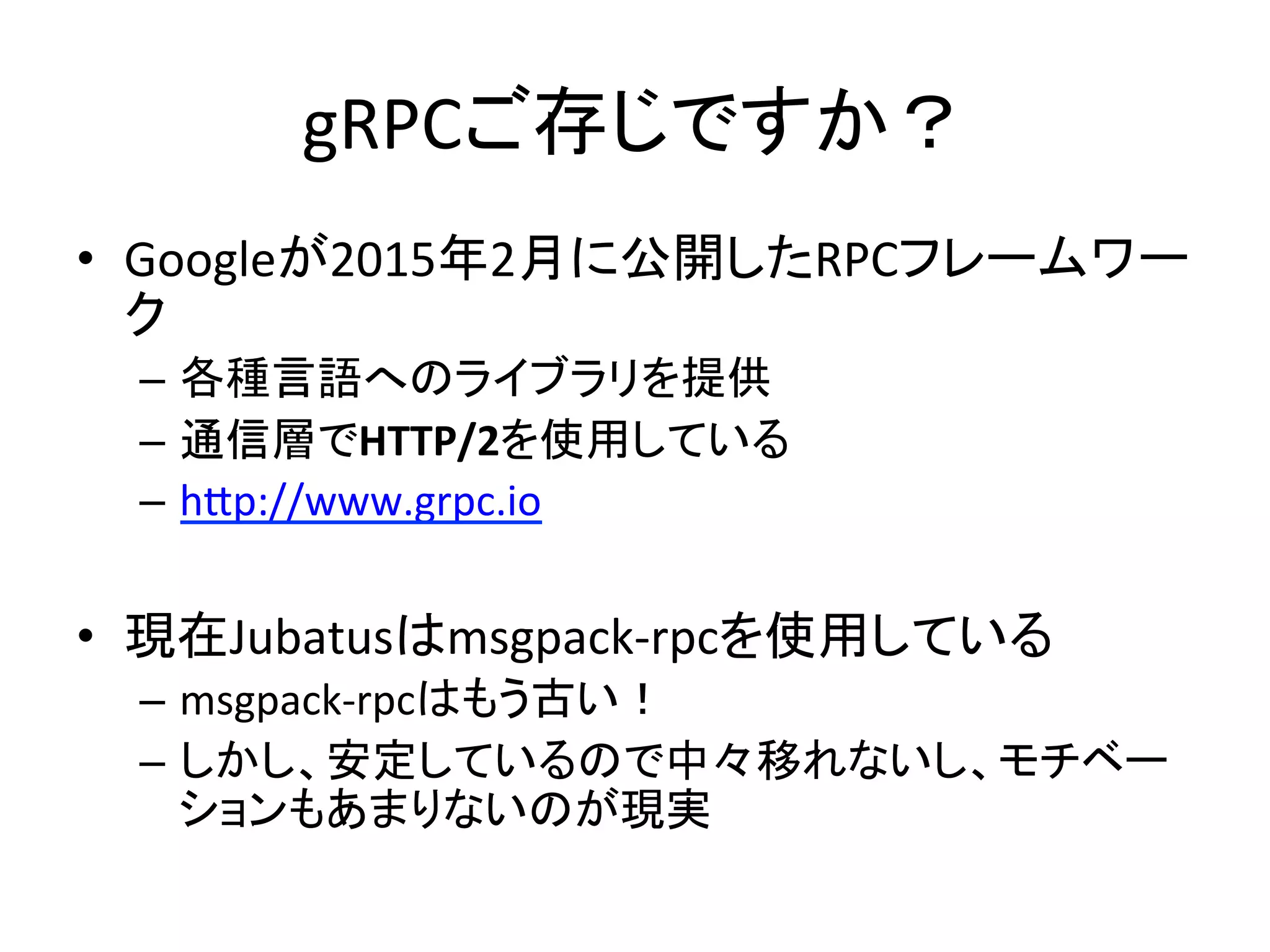 gRPCご存じですか？	
•  Googleが2015年2月に公開したRPCフレームワー
ク	
  
–  各種言語へのライブラリを提供	
  
–  通信層でHTTP/2を使用している	
  
–  hAp://www.grpc.io	
  
•  現在Jubatusはmsgpack-­‐rpcを使用している	
  
–  msgpack-­‐rpcはもう古い！	
  
–  しかし、安定しているので中々移れないし、モチベー
ションもあまりないのが現実	
  
 