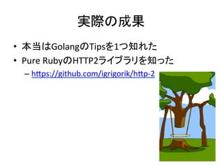 実際の成果	
•  本当はGolangのTipsを1つ知れた	
  
•  Pure	
  RubyのHTTP2ライブラリを知った	
  
– hAps://github.com/igrigorik/hAp-­‐2	
  
 