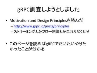 gRPC調査しようとしました	
•  MoOvaOon	
  and	
  Design	
  Principlesを読んだ	
  
– hAp://www.grpc.io/posts/principles	
  
– ストリーミングとかフロー制御とか至れり尽くせり	
  
•  このページを読めばgRPCでだいたいやりた
かったことが分かる	
  
 