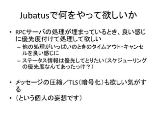 Jubatusで何をやって欲しいか	
•  RPCサーバの処理が埋まっているとき、良い感じ
に優先度付けて処理して欲しい	
  
–  他の処理がいっぱいのときのタイムアウト・キャンセ
ルを良い感じに	
  
–  ステータス情報は優先してとりたい（スケジューリング
の優先度なんてあったっけ？）	
  
•  メッセージの圧縮／TLS（暗号化）も欲しい気がす
る	
  
•  （という個人の妄想です）	
  
 