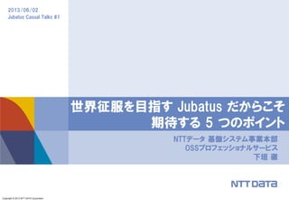 Copyright © 2013 NTT DATA Corporation
2013/06/02
Jubatus Casual Talks #1
NTTデータ 基盤システム事業本部
OSSプロフェッショナルサービス
下垣 徹
世界征服を目指す Jubatus だからこそ
期待する 5 つのポイント
 
