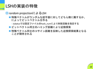 LSHの実装の特徴
 random projectionによるLSH
 特徴ベクトルがランダムな超平面に対してどちら側に属するか、
によってビットベクトルを作る
- Jubatusでは設定ファイルのhash_numにより射影回数を指定する
 ビットベクトル同士のハミング距離により近傍探索
 特徴ベクトル同士のコサイン距離を反映した近傍探索結果となる
ことが期待される
10
 