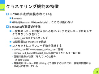 クラスタリング機能の特徴
 二つの手法が実装されている
 k-means
 GMM (Gaussian Mixture Model)：ここでは扱わない
 k-meansの実装の特徴
 一定数のレコードが投入される毎にバッチで全レコードに対して
クラスタリングを行う
- bucket_size毎にクラスタリング
 初期配置はk-means++で決定
 コアセットによりレコード数を圧縮する
- bucket_size毎にcompressed_bucket_sizeに圧縮
- compressed_bucketがbucket_length個貯まったらもう一段圧縮
- 圧縮の段数が次第に増えていく仕組み
- cf. 位取り記法
- 理論的にはレコード数はO(log n)で増加するはずだが、実装の問題によ
りO(n)で増加している
13
 