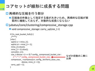 コアセットが線形に成長する問題
 再帰的な圧縮を行う部分
 圧縮後の件数として指定する値が大きいため、再帰的な圧縮が実
質的に機能しておらず、対数的な成長にならない
 jubatus/core/clustering/compressive_storage.cpp
 void compressive_storage::carry_up(size_t r)
15
if (!is_next_bucket_full(r)) {
/****/
} else {
wplist cr = mine_[r];
wplist crr = mine_[r + 1];
mine_[r].clear();
mine_[r + 1].clear();
concat(cr, crr);
size_t dstsize = (r == 0) ? config_.compressed_bucket_size :
2 * r * r * config_.compressed_bucket_size;
compressor_->compress(crr, config_.bicriteria_base_size,
dstsize, mine_[r + 1]);
carry_up(r + 1);
}
なぜか段数の二乗に
比例
 