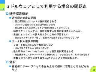 ミドルウェアとして利用する場合の問題点
 近傍探索機能
 近傍探索速度の問題
- 1回の探索は1スレッドで直列実行される
- CPUのコアあたりの性能は近年頭打ち傾向
- 100万件を超えるとオンライン用途には厳しくなってくる
- 結果をキャッシュする、事前計算する等の対策は考えられるが…
- 素直にオンラインで使えるようになるのが望ましい
- 探索をマルチスレッド化し、複数コアを活かせるようにならないか
 データ投入速度の問題
- レコード毎にRPCしなければならない
- バルク投入できるようにならないか
- 投入時のグローバルなロックにより実質直列実行される
- 射影計算等はスレッドローカルな計算なのでロックをとらずに実行できるはず
- 複数プロセス立ち上げて裏でmixさせるという対策はあるが…
 全般
 機能毎にサーバプロセスを立ち上げて個別に管理しなければなら
ない 16
 