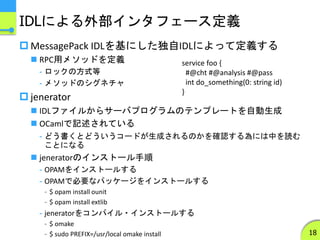 IDLによる外部インタフェース定義
 MessagePack IDLを基にした独自IDLによって定義する
 RPC用メソッドを定義
- ロックの方式等
- メソッドのシグネチャ
 jenerator
 IDLファイルからサーバプログラムのテンプレートを自動生成
 OCamlで記述されている
- どう書くとどういうコードが生成されるのかを確認する為には中を読む
ことになる
 jeneratorのインストール手順
- OPAMをインストールする
- OPAMで必要なパッケージをインストールする
- $ opam install ounit
- $ opam install extlib
- jeneratorをコンパイル・インストールする
- $ omake
- $ sudo PREFIX=/usr/local omake install 18
service foo {
#@cht #@analysis #@pass
int do_something(0: string id)
}
 