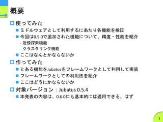 概要
 使ってみた
 ミドルウェアとして利用するにあたり各機能を検証
 今回は0.5.0で追加された機能について、精度・性能を紹介
- 近傍探索機能
- クラスタリング機能
 ここはなんとかならないか
 作ってみた
 とある機能をJubatusをフレームワークとして利用して実装
 フレームワークとしての利用法を紹介
 ここはどうにかならないか
 対象バージョン：Jubatus 0.5.4
 本発表の内容は、0.6.0にも基本的には適用できる、はず
1
 
