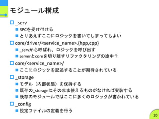 モジュール構成
 _serv
 RPCを受け付ける
 とりあえずここにロジックを書いてしまってもよい
 core/driver/<service_name>.{hpp,cpp}
 _servから呼ばれ、ロジックを呼び出す
 serverとcoreを切り離すリファクタリングの途中？
 core/<service_name>/
 ここにロジックを記述することが期待されている
 _storage
 モデル（内部状態）を保持する
 既存の_storageにそのまま使えるものがなければ実装する
 既存のモジュールではここに多くのロジックが書かれている
 _config
 設定ファイルの定義を行う
20
 
