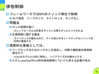 排他制御
 フレームワークではRPCのメソッド単位で制御
 IDLで指定：リードロック、ライトロック、ロックなし
 問題点
 ロック区間が長い
- スレッドローカルな計算をやっている間もずっとロックされる
 応答時間に関する懸念
- ライトロックが優先なので、データ投入中はリードロックなメソッドの
応答が遅延する
 現実的な実装としては…
 リードロックまたはロックなしを指定し、内部で細粒度の排他制
御を行う
- mutexはモデルとは別に保持し、シリアライズの対象外とする
 ただしsave/loadやmix時の排他制御についても考える必要がある
21
 