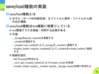 save/load機能の実装
 save/load機能とは
 モデル（サーバの内部状態）をファイルに保存・ファイルから読
み込む機能
 save/load機能はmix機能に相乗りしている
 mix関連クラスを実装・利用する必要がある
 手順
- _storageのpack(), unpack()を実装する
- _mixableを実装する
- _mixable->set_model()により_storageを_mixableに登録する
- mixable_holder->register_mixable()により_mixableをmixable_holderに登録
する
 制御の流れ
- RPCでsave()が呼ばれる
- _serv->get_mixable_holder()によりmixable_holderを取得
- mixable_holder->pack(), _mixable->pack(), _storage->pack()の順に呼ばれる
22
 