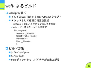 wafによるビルド
 wscriptを書く
 ビルド方法を指定する為のPythonスクリプト
 メソッドとして各種の指定を記述
- configure：コンパイラオプション等を指定
- build：ソースやターゲットを指定
 ビルド方法
 $ ./waf configure
 $ ./waf build
 buildディレクトリにバイナリが出来上がる
23
bld.program(
source = __sources,
target = 'juba' + name,
includes = '.',
lib = __libraries
)
 