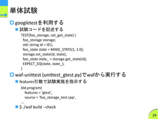 単体試験
 googletestを利用する
 試験コードを記述する
 waf-unittest (unittest_gtest.py)でwafから実行する
 features引数で試験実施を指示する
 $ ./waf build --check
24
bld.program(
features = 'gtest',
source = 'foo_storage_test.cpp',
...
TEST(foo_storage, set_get_state) {
foo_storage storage;
std::string id = ID1;
foo_state state = MAKE_STATE(1, 1.0);
storage.set_state(id, state);
foo_state state_ = storage.get_state(id);
EXPECT_EQ(state, state_);
}
 