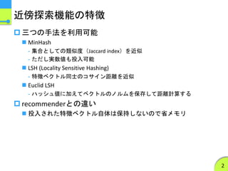 近傍探索機能の特徴
 三つの手法を利用可能
 MinHash
- 集合としての類似度（Jaccard index）を近似
- ただし実数値も投入可能
 LSH (Locality Sensitive Hashing)
- 特徴ベクトル同士のコサイン距離を近似
 Euclid LSH
- ハッシュ値に加えてベクトルのノルムを保存して距離計算する
 recommenderとの違い
 投入された特徴ベクトル自体は保持しないので省メモリ
2
 