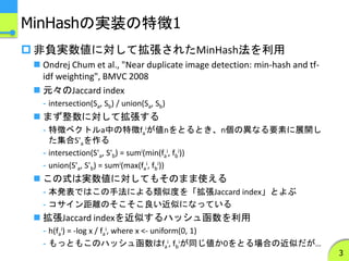 MinHashの実装の特徴1
 非負実数値に対して拡張されたMinHash法を利用
 Ondrej Chum et al., "Near duplicate image detection: min-hash and tf-
idf weighting", BMVC 2008
 元々のJaccard index
- intersection(Sa, Sb) / union(Sa, Sb)
 まず整数に対して拡張する
- 特徴ベクトルa中の特徴fa
iが値nをとるとき、n個の異なる要素に展開し
た集合S'aを作る
- intersection(S'a, S'b) = sumi(min(fa
i, fb
i))
- union(S'a, S'b) = sumi(max(fa
i, fb
i))
 この式は実数値に対してもそのまま使える
- 本発表ではこの手法による類似度を「拡張Jaccard index」とよぶ
- コサイン距離のそこそこ良い近似になっている
 拡張Jaccard indexを近似するハッシュ函数を利用
- h(fa
i) = -log x / fa
i, where x <- uniform(0, 1)
- もっともこのハッシュ函数はfa
i, fb
iが同じ値か0をとる場合の近似だが…
3
 