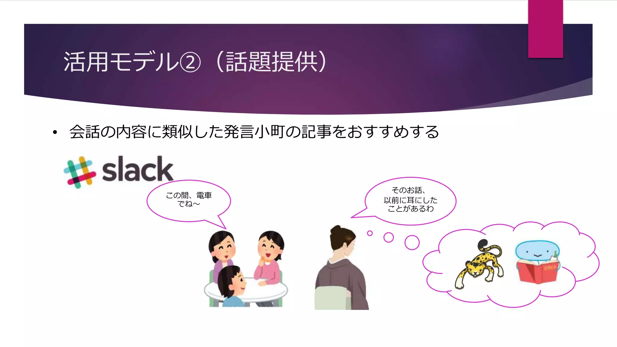 活用モデル②（話題提供）
• 会話の内容に類似した発言小町の記事をおすすめする
この間、電車
でね～
そのお話、
以前に耳にした
ことがあるわ
 