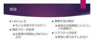 展望
 LINE bot 化
もっと会話させてみたい
 雑談フローの拡張
お客様の情報など取りたい
よね
 推薦手法の検討
単語の出現頻度じゃどうし
ても精度が…
 リアリティの追求
銀座に繰り出すしかない
 