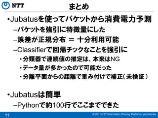 まとめ
 •Jubatusを使ってパケットから消費電力予測
     –パケットを強引に特徴量にした
     –誤差が正規分布 ＝ 十分利用可能
     –Classifierで回帰チックなことを強引に
      • 分類器で連続値の推定は、本来はNG
      • データ量が多かったので可能だった
      • 分離平面からの距離で重み付けで補正（未検証）


 •Jubatusは簡単
     –Pythonで約100行でここまでできた
                      © 2011 NTT Information Sharing Platform Laboratories
11
 