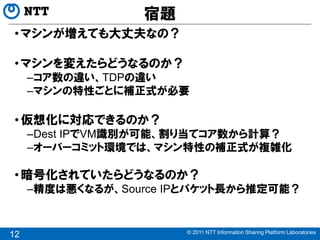 宿題
 • マシンが増えても大丈夫なの？

 • マシンを変えたらどうなるのか？
     –コア数の違い、TDPの違い
     –マシンの特性ごとに補正式が必要

 • 仮想化に対応できるのか？
     –Dest IPでVM識別が可能、割り当てコア数から計算？
     –オーバーコミット環境では、マシン特性の補正式が複雑化

 • 暗号化されていたらどうなるのか？
     –精度は悪くなるが、Source IPとパケット長から推定可能？


                       © 2011 NTT Information Sharing Platform Laboratories
12
 